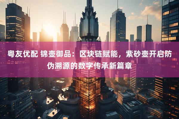 粤友优配 锦壶御品：区块链赋能，紫砂壶开启防伪溯源的数字传承新篇章