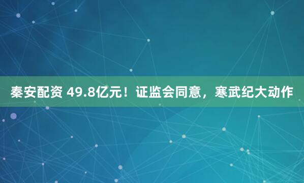 秦安配资 49.8亿元！证监会同意，寒武纪大动作
