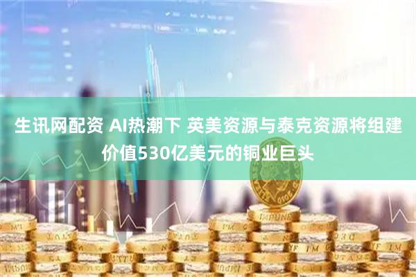 生讯网配资 AI热潮下 英美资源与泰克资源将组建价值530亿美元的铜业巨头