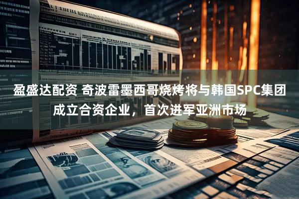 盈盛达配资 奇波雷墨西哥烧烤将与韩国SPC集团成立合资企业，首次进军亚洲市场