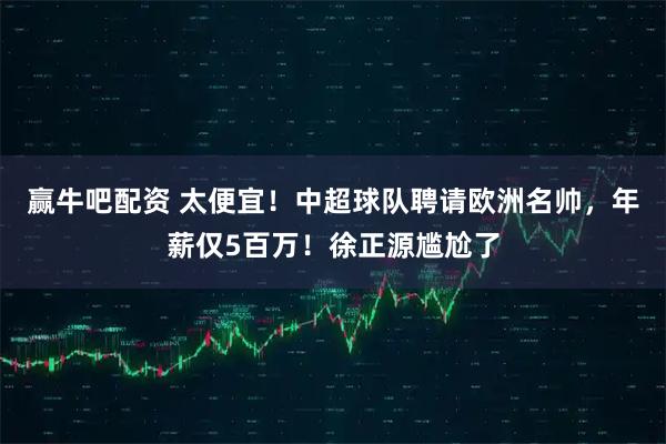 赢牛吧配资 太便宜！中超球队聘请欧洲名帅，年薪仅5百万！徐正源尴尬了