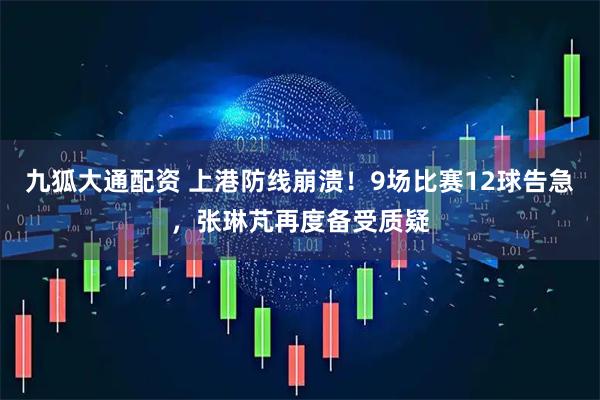 九狐大通配资 上港防线崩溃！9场比赛12球告急，张琳芃再度备受质疑
