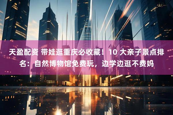 天盈配资 带娃逛重庆必收藏！10 大亲子景点排名：自然博物馆免费玩，边学边逛不费妈