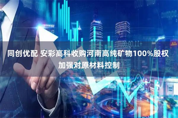 同创优配 安彩高科收购河南高纯矿物100%股权 加强对原材料控制