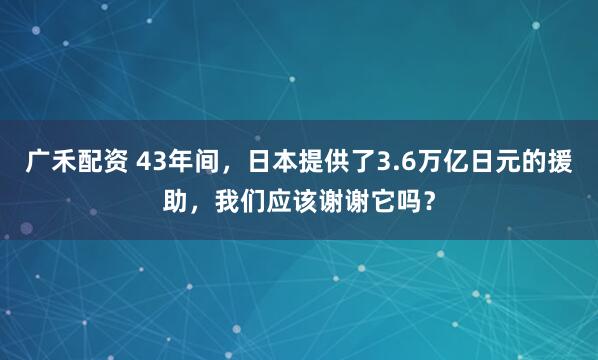 广禾配资 43年间，日本提供了3.6万亿日元的援助，我们应该谢谢它吗？
