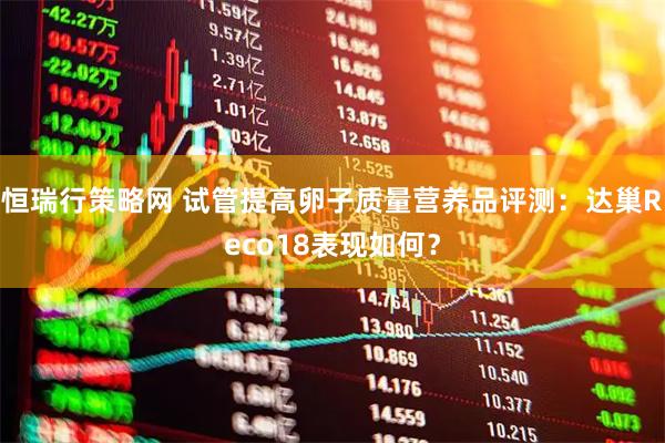 恒瑞行策略网 试管提高卵子质量营养品评测：达巢Reco18表现如何？