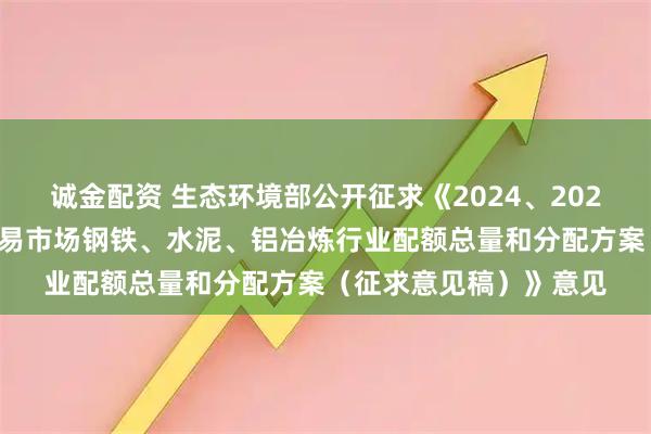 诚金配资 生态环境部公开征求《2024、2025年度全国碳排放权交易市场钢铁、水泥、铝冶炼行业配额总量和分配方案（征求意见稿）》意见