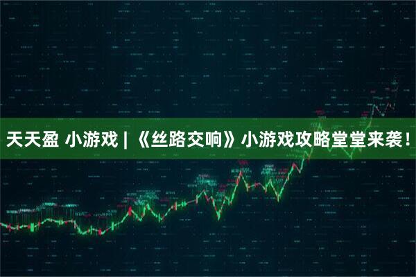 天天盈 小游戏 | 《丝路交响》小游戏攻略堂堂来袭！