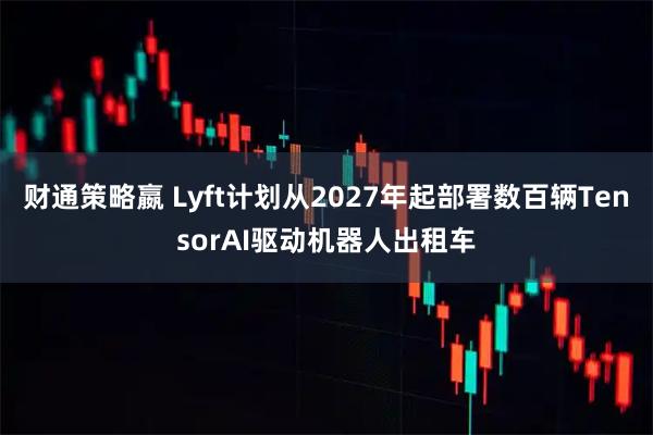 财通策略嬴 Lyft计划从2027年起部署数百辆TensorAI驱动机器人出租车