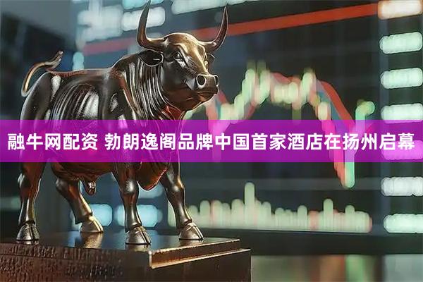 融牛网配资 勃朗逸阁品牌中国首家酒店在扬州启幕