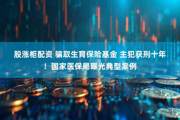 股涨柜配资 骗取生育保险基金&#32;主犯获刑十年！国家医保局曝光典型案例