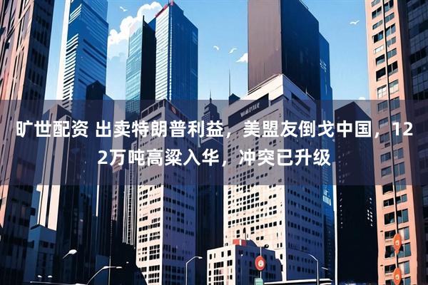 旷世配资 出卖特朗普利益，美盟友倒戈中国，122万吨高粱入华，冲突已升级