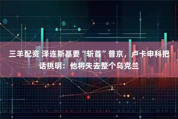 三羊配资 泽连斯基要“斩首”普京，卢卡申科把话挑明：他将失去整个乌克兰
