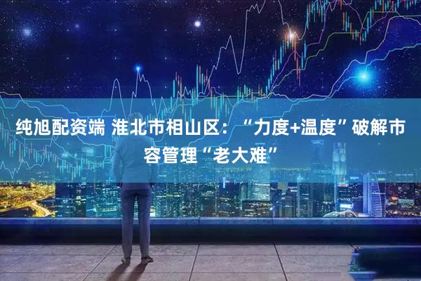 纯旭配资端 淮北市相山区：“力度+温度”破解市容管理“老大难”