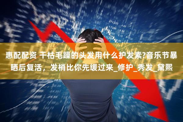 惠配配资 干枯毛躁的头发用什么护发素?音乐节暴晒后复活，发梢比你先缓过来_修护_秀发_黛熙