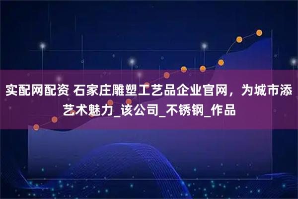 实配网配资 石家庄雕塑工艺品企业官网，为城市添艺术魅力_该公司_不锈钢_作品