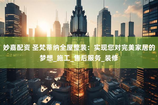 妙嘉配资 圣梵蒂纳全屋整装：实现您对完美家居的梦想_施工_售后服务_装修